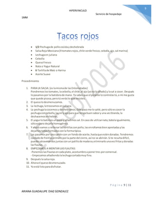 HIPERVINCULO
Servicio de hospedaje
1MM
P á g i n a 9 | 11
ARIANA GUADALUPE DIAZ GONZALEZ
9
 1/2 Pechugade pollococidaydeshebrada
 SalsaRoja Mexicana(4 tomatesrojos,chile verde fresco,cebolla,ajo,sal marina)
 Lechugaen juliana
 Cebolla
 QuesoFresco
 Nata o Yogur Natural
 6 Tortillade Maíz o Harina
 Aceite Suave
Procedimiento
1. PARA LA SALSA:{eslamismade lasEntomatadas}
Pondremoslostomates,lacebolla,el chile,el ajo{yonolo añado} y lasal a cocer. Después
lopasamospor la batidorade mano. Ya sabesque el picante locontrolastú,a mí me gusta
que quede picosa,perotúveráslo que resistes.
2. El quesolodesmenuzamos.
3. La lechuga,latroceamosenjuliana.
4. La pechugalacocemosy deshebramos.Este pasome losalté,perosóloescocerla
pechugacon cebolla,laurel yajopara que tengabuensabory una vezblanda,la
deshacemosenhebras.
5. El yogurlo batimosunpoco y añadimossal.Encaso de utilizarnata,bátelaigualmente,
sóloespara dejarlahomogénea.
6. Y ahora vamos a rellenarlastortillasconpollo,lasenrollamosbienapretadasylas
dejamostodasformadasconla formatípica.
7. Las pasamospor una sarténcon un fondode aceite,hastaque esténdoradas.Tendremos
cuidadode freírlasprimeroporla parte del cierre,así no se abrirán.Si te resultadifícil,
puedesatravesardosjuntasconun palillode maderayeliminarlounavezfritasydoradas
lasflautas.
8. EMPEZAMOS A MONTAR LASFLAUTAS:
-PonemoslasFlautasencadaplato,acostumbroa ponertres porcomensal.
- Empezamosañadiendolalechugacortadamuy fina.
9. Despuéslasalsaroja.
10. Ahorael quesodesmenuzado.
11. Ya está listoparadisfrutar.
 