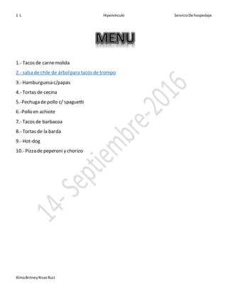 1 L Hipervínculo ServicioDe hospedaje
AlmaBritneyRivasRuiz
1.- Tacos de carnemolida
2.- salsa de chile de árbolpara tacos de trompo
3.- Hamburguesa c/papas
4.- Tortas de cecina
5.-Pechuga de pollo c/ spaguetti
6.-Pollo en achiote
7.- Tacos de barbacoa
8.- Tortas de la barda
9.- Hot-dog
10.- Pizza de peperoni y chorizo
 