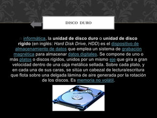 n informática, la unidad de disco duro o unidad de disco
rígido (en inglés: Hard Disk Drive, HDD) es el dispositivo de
almacenamiento de datos que emplea un sistema de grabación
magnética para almacenar datos digitales. Se compone de uno o
más platos o discos rígidos, unidos por un mismo eje que gira a gran
velocidad dentro de una caja metálica sellada. Sobre cada plato, y
en cada una de sus caras, se sitúa un cabezal de lectura/escritura
que flota sobre una delgada lámina de aire generada por la rotación
de los discos. Es memoria no volátil.
DISCO DURO
 