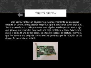 TARJETA GRAFICA
Hard Disk Drive, HDD) es el dispositivo de almacenamiento de datos que
emplea un sistema de grabación magnética para almacenar datos digitales.
Se compone de uno o más platos o discos rígidos, unidos por un mismo eje
que gira a gran velocidad dentro de una caja metálica sellada. Sobre cada
plato, y en cada una de sus caras, se sitúa un cabezal de lectura/escritura
que flota sobre una delgada lámina de aire generada por la rotación de los
discos. Es memoria no volátil.
 