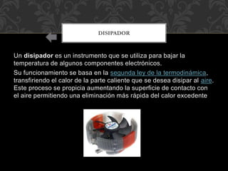 Un disipador es un instrumento que se utiliza para bajar la
temperatura de algunos componentes electrónicos.
Su funcionamiento se basa en la segunda ley de la termodinámica,
transfiriendo el calor de la parte caliente que se desea disipar al aire.
Este proceso se propicia aumentando la superficie de contacto con
el aire permitiendo una eliminación más rápida del calor excedente
DISIPADOR
 