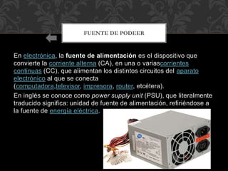En electrónica, la fuente de alimentación es el dispositivo que
convierte la corriente alterna (CA), en una o variascorrientes
continuas (CC), que alimentan los distintos circuitos del aparato
electrónico al que se conecta
(computadora,televisor, impresora, router, etcétera).
En inglés se conoce como power supply unit (PSU), que literalmente
traducido significa: unidad de fuente de alimentación, refiriéndose a
la fuente de energía eléctrica.
FUENTE DE PODEER
 