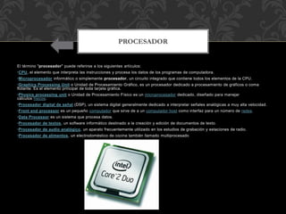 El término "procesador" puede referirse a los siguientes artículos:
•CPU, el elemento que interpreta las instrucciones y procesa los datos de los programas de computadora.
•Microprocesador informático o simplemente procesador, un circuito integrado que contiene todos los elementos de la CPU.
•Graphics Processing Unit o Unidad de Procesamiento Gráfico, es un procesador dedicado a procesamiento de gráficos o coma
flotante. Es el elemento principal de toda tarjeta gráfica.
•Physics processing unit o Unidad de Procesamiento Físico es un microprocesador dedicado, diseñado para manejar
cálculos físicos.
•Procesador digital de señal (DSP), un sistema digital generalmente dedicado a interpretar señales analógicas a muy alta velocidad.
•Front end processor es un pequeño computador que sirve de a un computador host como interfaz para un número de redes.
•Data Processor es un sistema que procesa datos.
•Procesador de textos, un software informático destinado a la creación y edición de documentos de texto.
•Procesador de audio analógico, un aparato frecuentemente utilizado en los estudios de grabación y estaciones de radio.
•Procesador de alimentos, un electrodoméstico de cocina también llamado multiprocesado
PROCESADOR
 