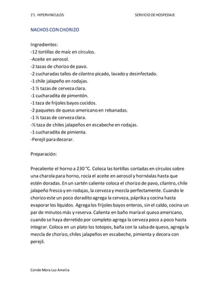 1°L HIPERVINCULOS SERVICIODEHOSPEDAJE
Conde Mora Luz Amelia
NACHOS CONCHORIZO
Ingredientes:
-12 tortillas de maíz en círculos.
-Aceite en aerosol.
-2 tazas de chorizo de pavo.
-2 cucharadas tallos de cilantro picado, lavado y desinfectado.
-1 chile jalapeño en rodajas.
-1 ½ tazas de cerveza clara.
-1 cucharadita de pimentón.
-1 taza de frijoles bayos cocidos.
-2 paquetes de queso americano en rebanadas.
-1 ½ tazas de cerveza clara.
-½ taza de chiles jalapeños en escabeche en rodajas.
-1 cucharadita de pimienta.
-Perejil para decorar.
Preparación:
Precaliente el horno a 230 °C. Coloca las tortillas cortadas en círculos sobre
una charola para horno, rocía el aceite en aerosol y hornéalas hasta que
estén doradas. En un sartén caliente coloca el chorizo de pavo, cilantro, chile
jalapeño fresco y en rodajas, la cerveza y mezcla perfectamente. Cuando le
chorizo este un poco doradito agrega la cerveza, páprika y cocina hasta
evaporar los líquidos. Agrega los frijoles bayos enteros, sin el caldo, cocina un
par de minutos más y reserva. Calienta en baño maría el queso americano,
cuando se haya derretido por completo agrega la cerveza poco a poco hasta
integrar. Coloca en un plato los totopos, baña con la salsa de queso, agrega la
mezcla de chorizo, chiles jalapeños en escabeche, pimienta y decora con
perejil.
 