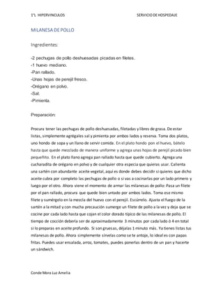1°L HIPERVINCULOS SERVICIODEHOSPEDAJE
Conde Mora Luz Amelia
MILANESA DEPOLLO
Ingredientes:
-2 pechugas de pollo deshuesadas picadas en filetes.
-1 huevo mediano.
-Pan rallado.
-Unas hojas de perejil fresco.
-Orégano en polvo.
-Sal.
-Pimienta.
Preparación:
Procura tener las pechugas de pollo deshuesadas, filetadas y libres de grasa. De estar
listas, simplemente agrégales sal y pimienta por ambos lados y reserva. Toma dos platos,
uno hondo de sopa y un llano de servir comida. En el plato hondo pon el huevo, bátelo
hasta que quede mezclado de manera uniforme y agrega unas hojas de perejil picado bien
pequeñito. En el plato llano agrega pan rallado hasta que quede cubierto. Agrega una
cucharadita de orégano en polvo y de cualquier otra especia que quieras usar. Calienta
una sartén con abundante aceite vegetal, aquí es donde debes decidir si quieres que dicho
aceite cubra por completo las pechugas de pollo o si vas a cocinarlas por un lado primero y
luego por el otro. Ahora viene el momento de armar las milanesas de pollo: Pasa un filete
por el pan rallado, procura que quede bien untado por ambos lados. Toma ese mismo
filete y sumérgelo en la mezcla del huevo con el perejil. Escúrrelo. Ajusta el fuego de la
sartén a la mitad y con mucha precaución sumerge un filete de pollo a la vez y deja que se
cocine por cada lado hasta que cojan el color dorado típico de las milanesas de pollo. El
tiempo de cocción debería ser de aproximadamente 3 minutos por cada lado ó 4 en total
si lo preparas en aceite profundo. Si son gruesas, déjalas 1 minuto más. Ya tienes listas tus
milanesas de pollo. Ahora simplemente sírvelas como se te antoje, lo ideal es con papas
fritas. Puedes usar ensalada, arroz, tomates, puedes ponerlas dentro de un pan y hacerte
un sándwich.
 