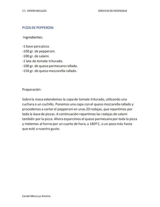1°L HIPERVINCULOS SERVICIODEHOSPEDAJE
Conde Mora Luz Amelia
PIZZA DEPEPPERONI
Ingredientes:
-1 base para pizza.
-100 gr. de pepperoni.
-100 gr. de salami.
-1 lata de tomate triturado.
-100 gr. de queso parmesano rallado.
-150 gr. de queso mozzarella rallado.
Preparación:
Sobrela masa extendemos la capa de tomate triturado, utilizando una
cuchara o un cuchillo. Ponemos una capa con el queso mozzarella rallado y
procedemos a cortar el pepperoni en unas 20 rodajas, querepartimos por
toda la basede pizzas. A continuación repartimos las rodajas desalami
también por la pizza. Ahora esparcimos el queso parmesano por toda la pizza
y metemos al horno por un cuarto de hora, a 180º C, o un poco más hasta
que esté a nuestro gusto.
 