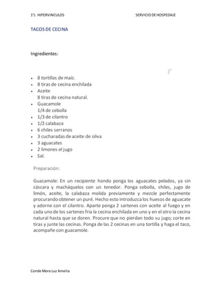 1°L HIPERVINCULOS SERVICIODEHOSPEDAJE
Conde Mora Luz Amelia
TACOS DE CECINA
Ingredientes:
 8 tortillas de maíz.
 8 tiras de cecina enchilada
 Aceite
8 tiras de cecina natural.
 Guacamole
1/4 de cebolla
 1/3 de cilantro
 1/2 calabaza
 6 chiles serranos
 3 cucharadas deaceite de oliva
 3 aguacates
 2 limones el jugo
 Sal.
Preparación:
Guacamole: En un recipiente hondo ponga los aguacates pelados, ya sin
cáscara y macháquelos con un tenedor. Ponga cebolla, chiles, jugo de
limón, aceite, la calabaza molida previamente y mezcle perfectamente
procurando obtener un puré. Hecho esto introduzcalos huesos de aguacate
y adorne con el cilantro. Aparte ponga 2 sartenes con aceite al fuego y en
cada uno de los sartenes fría la cecina enchilada en uno y en el otro la cecina
natural hasta que se doren. Procure que no pierdan todo su jugo; corte en
tiras y junte las cecinas. Ponga de las 2 cecinas en una tortilla y haga el taco,
acompañe con guacamole.
 