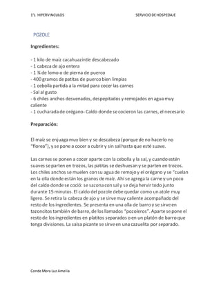 1°L HIPERVINCULOS SERVICIODEHOSPEDAJE
Conde Mora Luz Amelia
POZOLE
Ingredientes:
- 1 kilo de maíz cacahuazintle descabezado
- 1 cabeza de ajo entera
- 1 ¾ de lomo o de pierna de puerco
- 400 gramos depatitas de puerco bien limpias
- 1 cebolla partida a la mitad para cocer las carnes
- Sal al gusto
- 6 chiles anchos desvenados, despepitados y remojados en agua muy
caliente
- 1 cucharada de orégano- Caldo donde secocieron las carnes, el necesario
Preparación:
El maíz se enjuaga muy bien y se descabeza (porquede no hacerlo no
“florea”), y se pone a cocer a cubrir y sin salhasta que esté suave.
Las carnes se ponen a cocer aparte con la cebolla y la sal, y cuando estén
suaves separten en trozos, las patitas se deshuesan y se parten en trozos.
Los chiles anchos se muelen con su agua de remojo y el orégano y se “cuelan
en la olla donde están los granos demaíz. Ahí se agrega la carney un poco
del caldo dondese coció: se sazona con sal y se deja hervir todo junto
durante 15 minutos. El caldo del pozole debe quedar como un atole muy
ligero. Se retira la cabeza de ajo y sesirvemuy caliente acompañado del
resto de los ingredientes. Se presenta en una olla de barro y se sirveen
tazoncitos también de barro, de los llamados “pozoleros”. Apartesepone el
resto de los ingredientes en platitos separados o en un platón de barro que
tenga divisiones. La salsa picante se sirveen una cazuelita por separado.
 