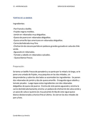 1°L HIPERVINCULOS SERVICIODEHOSPEDAJE
Conde Mora Luz Amelia
TORTAS DE LA BARDA
Ingredientes:
-Pan francés o bolillo.
-Frijoles negros molidos.
-Jamón en rebanadas muy delgaditas.
-Queso de puerco en rebanadas delgaditas.
-Queso amarillo tipo americano en rebanadas delgaditas.
-Carnedeshebrada muy fina.
-Chicharrón de cáscara partido en pedazos grandes guisado en salsa de chile
verde.
-Aguacate en rebanadas.
-Tomate y cebolla en rebanadas o picados.
- Queso blanco fresco.
Preparación:
Se toma un bolillo fresco de panadería y se parte por la mitad a lo largo, se le
pone una untada de frijoles, muy poquitos en las dos mitades, sin
desprenderlas y sobrelos dos lados se acomodan los ingredientes · Se ponen
dos rebanadas de jamón y dos de queso amarillo · Enseguida sigue cebolla y
tomate picados · Luego tapas estos ingredientes con dos rebanadas
delgaditas de queso de puerco · Encima de esto pones aguacate y encima la
carne deshebrada bastante; encima un pedazo de chicharrón de salsa verde y
un poco de salsa si quieres (es muy picante) Arriba de esto siguequeso
blanco desboronado y chorizo frito al último. Se cierran las dos mitades de
pan y listo.
 