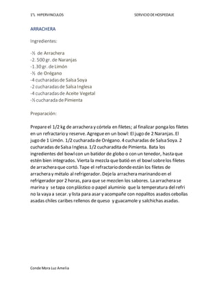 1°L HIPERVINCULOS SERVICIODEHOSPEDAJE
Conde Mora Luz Amelia
ARRACHERA
Ingredientes:
-½ de Arrachera
-2. 500 gr. de Naranjas
-1.30 gr. deLimón
-½ de Orégano
-4 cucharadasde Salsa Soya
-2 cucharadasde Salsa Inglesa
-4 cucharadasde Aceite Vegetal
-½ cucharada de Pimienta
Preparación:
Prepareel 1/2 kg de arrachera y córtela en filetes; al finalizar ponga los filetes
en un refractario y reserve. Agregueen un bowl: El jugo de 2 Naranjas. El
jugo de 1 Limón. 1/2 cucharada de Orégano. 4 cucharadas de Salsa Soya. 2
cucharadas deSalsa Inglesa. 1/2 cucharadita de Pimienta. Bata los
ingredientes del bowlcon un batidor de globo o con un tenedor, hasta que
estén bien integrados. Vierta la mezcla que batió en el bowlsobrelos filetes
de arrachera que cortó. Tape el refractario dondeestán los filetes de
arrachera y métalo al refrigerador. Dejela arrachera marinando en el
refrigerador por 2 horas, para que se mezclen los sabores. La arrachera se
marina y setapa con plástico o papel aluminio que la temperatura del refri
no la vaya a secar. y lista para asar y acompañe con nopalitos asados cebollas
asadas chiles caribes rellenos de queso y guacamole y salchichas asadas.
 