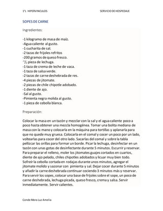 1°L HIPERVINCULOS SERVICIODEHOSPEDAJE
Conde Mora Luz Amelia
SOPES DECARNE
Ingredientes:
-1 kilogramo de masa de maíz.
-Agua caliente al gusto.
-1 cucharita de sal.
-2 tazas de frijoles refritos
-200 gramos dequeso fresco.
-1
/2 pieza de lechuga.
-1 taza de crema de leche de vaca.
-1 taza de salsa verde.
-2 tazas de carnedeshebrada de res.
-4 piezas de jitomate.
-2 piezas de chile chipotle adobado.
-1 diente de ajo.
-Sal al gusto.
-Pimienta negra molida al gusto.
-1 pieza de cebolla blanca.
Preparación:
Colocar la masa en un tazón y mezclar con la sal y el agua caliente poco a
poco hasta obtener una mezcla homogénea. Tomar una bolita mediana de
masa con la mano y colocarla en la máquina para tortillas y aplanarla para
que no quede muy gruesa. Colocarla en el comal y cocer un poco por un lado,
voltearlas para cocer del otro lado. Sacarlas del comal y sobrela tabla
pellizcar las orillas para formar un borde. Picar la lechuga, desinfectar en un
tazón con unas gotas de desinfectante durante 5 minutos. Escurrir y reservar.
Para preparar el relleno, moler los jitomates guajes cortados en cuartos,
diente de ajo pelado, chiles chipotles adobados y licuar muy bien todo.
Sofreír la cebolla cortada en rodajas duranteunos minutos, agregar el
jitomate molido y sazonar con pimienta y sal. Dejar cocer durante 5 minutos
y añadir la carnedeshebrada continuar cociendo 3 minutos más y reservar.
Para servir los sopes, colocar una base de frijoles sobreel sope, un poco de
carne deshebrada, lechuga picada, queso fresco, crema y salsa. Servir
inmediatamente. Servir calientes.
 
