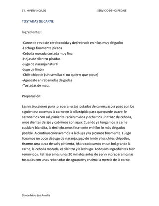 1°L HIPERVINCULOS SERVICIODEHOSPEDAJE
Conde Mora Luz Amelia
TOSTADAS DECARNE
Ingredientes:
-Carnede res o de cerdo cocida y deshebrada en hilos muy delgados
-Lechuga finamente picada
-Cebolla morada cortada muy fina
-Hojas decilantro picadas
-Jugo de naranja natural
-Jugo de limón
-Chile chipotle (sin semillas si no quieres que pique)
-Aguacate en rebanadas delgadas
-Tostadas de maíz.
Preparación:
Las instrucciones para preparar estas tostadas de carnepaso a paso son los
siguientes: cocemos la carne en la olla rápida para que quede suave, le
sazonamos con sal, pimienta recién molida y echamos un trozo de cebolla,
unos dientes de ajo y cubrimos con agua. Cuando ya tengamos la carne
cocida y blandita, la deshebramos finamente en hilos lo más delgados
posible. A continuación lavamos la lechuga y la picamos finamente. Luego
licuamos un poco de jugo de naranja, jugo de limón y los chiles chipotles,
tiramos una pizca de sal y pimienta. Ahora colocamos en un bol grande la
carne, la cebolla morada, el cilantro y la lechuga. Todos los ingredientes bien
removidos. Refrigeramos unos 20 minutos antes de servir y preparamos las
tostadas con unas rebanadas de aguacate y encima la mezcla de la carne.
 