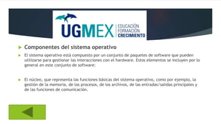 Componentes del sistema operativo
 El sistema operativo está compuesto por un conjunto de paquetes de software que pueden
utilizarse para gestionar las interacciones con el hardware. Estos elementos se incluyen por lo
general en este conjunto de software:
 El núcleo, que representa las funciones básicas del sistema operativo, como por ejemplo, la
gestión de la memoria, de los procesos, de los archivos, de las entradas/salidas principales y
de las funciones de comunicación.
 