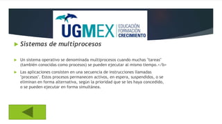  Sistemas de multiprocesos
 Un sistema operativo se denominada multiprocesos cuando muchas "tareas"
(también conocidas como procesos) se pueden ejecutar al mismo tiempo.</b>
 Las aplicaciones consisten en una secuencia de instrucciones llamadas
"procesos". Estos procesos permanecen activos, en espera, suspendidos, o se
eliminan en forma alternativa, según la prioridad que se les haya concedido,
o se pueden ejecutar en forma simultánea.
 