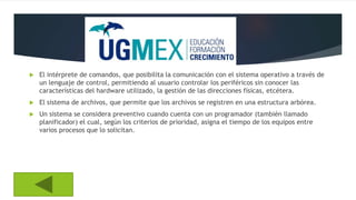  El intérprete de comandos, que posibilita la comunicación con el sistema operativo a través de
un lenguaje de control, permitiendo al usuario controlar los periféricos sin conocer las
características del hardware utilizado, la gestión de las direcciones físicas, etcétera.
 El sistema de archivos, que permite que los archivos se registren en una estructura arbórea.
 Un sistema se considera preventivo cuando cuenta con un programador (también llamado
planificador) el cual, según los criterios de prioridad, asigna el tiempo de los equipos entre
varios procesos que lo solicitan.
 