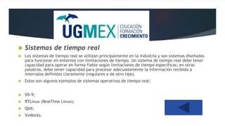  Sistemas de tiempo real
 Los sistemas de tiempo real se utilizan principalmente en la industria y son sistemas diseñados
para funcionar en entornos con limitaciones de tiempo. Un sistema de tiempo real debe tener
capacidad para operar en forma fiable según limitaciones de tiempo específicas; en otras
palabras, debe tener capacidad para procesar adecuadamente la información recibida a
intervalos definidos claramente (regulares o de otro tipo).
 Estos son algunos ejemplos de sistemas operativos de tiempo real:
 OS-9;
 RTLinux (RealTime Linux);
 QNX;
 VxWorks.
 