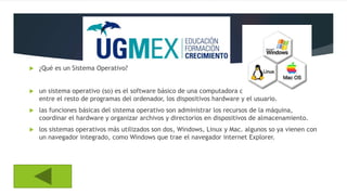  ¿Qué es un Sistema Operativo?
 un sistema operativo (so) es el software básico de una computadora que provee una interfaz
entre el resto de programas del ordenador, los dispositivos hardware y el usuario.
 las funciones básicas del sistema operativo son administrar los recursos de la máquina,
coordinar el hardware y organizar archivos y directorios en dispositivos de almacenamiento.
 los sistemas operativos más utilizados son dos, Windows, Linux y Mac. algunos so ya vienen con
un navegador integrado, como Windows que trae el navegador internet Explorer.
 