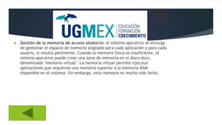  Gestión de la memoria de acceso aleatorio: el sistema operativo se encarga
de gestionar el espacio de memoria asignado para cada aplicación y para cada
usuario, si resulta pertinente. Cuando la memoria física es insuficiente, el
sistema operativo puede crear una zona de memoria en el disco duro,
denominada "memoria virtual". La memoria virtual permite ejecutar
aplicaciones que requieren una memoria superior a la memoria RAM
disponible en el sistema. Sin embargo, esta memoria es mucho más lenta.
 