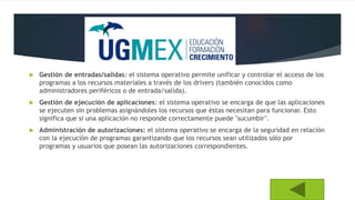  Gestión de entradas/salidas: el sistema operativo permite unificar y controlar el acceso de los
programas a los recursos materiales a través de los drivers (también conocidos como
administradores periféricos o de entrada/salida).
 Gestión de ejecución de aplicaciones: el sistema operativo se encarga de que las aplicaciones
se ejecuten sin problemas asignándoles los recursos que éstas necesitan para funcionar. Esto
significa que si una aplicación no responde correctamente puede "sucumbir".
 Administración de autorizaciones: el sistema operativo se encarga de la seguridad en relación
con la ejecución de programas garantizando que los recursos sean utilizados sólo por
programas y usuarios que posean las autorizaciones correspondientes.
 