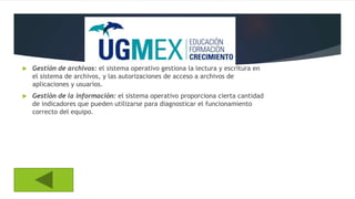  Gestión de archivos: el sistema operativo gestiona la lectura y escritura en
el sistema de archivos, y las autorizaciones de acceso a archivos de
aplicaciones y usuarios.
 Gestión de la información: el sistema operativo proporciona cierta cantidad
de indicadores que pueden utilizarse para diagnosticar el funcionamiento
correcto del equipo.
 