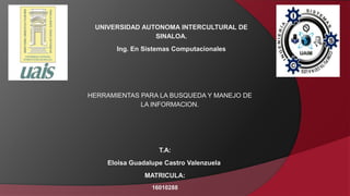 UNIVERSIDAD AUTONOMA INTERCULTURAL DE
SINALOA.
Ing. En Sistemas Computacionales
HERRAMIENTAS PARA LA BUSQUEDA Y MANEJO DE
LA INFORMACION.
T.A:
Eloisa Guadalupe Castro Valenzuela
MATRICULA:
16010288
 