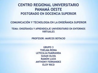 CENTRO REGIONAL UNIVERSITARIO
            PANAMÁ OESTE
      POSTGRADO EN DOCENCIA SUPERIOR

COMUNICACIÓN Y TECNOLOGIA EN LA ENSEÑANZA SUPERIOR

TEMA: ENSEÑANZA Y APRENDIZAJE UNIVERSITARIO EN ENTORNOS
                       VIRTUALES

               PROFESOR: MARCOS BOTACIO


                        GRUPO 3
                     THELMA REINA
                  LETICIA ALTAMIRANDA
                      SUSAN OLIVA
                      RAMÓN LUCK
                  ANTHONY FERNANDEZ
                       ELOY RICO
 