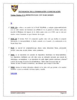 TECNOLOGÍAS DE LA INFORMACIÓN Y COMUNICACIÓN
Trabajo Práctico Nº 3: HIPERVÍNCULOS CON MARCADORES
HUBERT-LEMOS-LÓPEZ Página 10
W
 WEB 1.0:se refiere a un estado de la World WideWeb, y cualquier página web diseñada
con un estilo anterior del fenómeno de la Web 2.0. Es en general un término usado para
describir la Webantes del impacto de la «fiebre punto com» en el 2001, que es visto por
muchos como el momento en que el internet dio un giro.
 WEB 2.0: El término Web 2.0 comprende aquellos sitios web que facilitan el compartir
información, la interoperabilidad, el diseño centrado en el usuario y la colaboración en la
World Wide Web
 WAN: es una red de computadoras que abarca varias ubicaciones físicas, proveyendo
servicio a una zona, un país, incluso varios continentes
 WIFI: es un mecanismo de conexión de dispositivos electrónicos de forma inalámbrica.
Los dispositivos habilitados con wifi, tales como un ordenador personal, una consola de
videojuegos, un smartphone, o un reproductor de audio digital, pueden conectarse a Internet
a través de un punto de acceso de red inalámbrica. Dicho punto de acceso tiene un
Alcance de unos 20 metros en interiores, una distancia que es mayor al aire libre.
 WIKI: sistema de trabajo informático utilizado en los sitios web que permite a los usuarios
modificar o crear su contenido de forma rápida y sencilla.
VOLVER
 