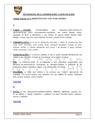 TECNOLOGÍAS DE LA INFORMACIÓN Y COMUNICACIÓN
Trabajo Práctico Nº 3: HIPERVÍNCULOS CON MARCADORES
HUBERT-LEMOS-LÓPEZ Página 3
C
 CABLE COAXIL: un cable utilizado para transportar señales eléctricas de
alta frecuencia que posee dosconductores concéntricos, uno central, llamado núcleo,
encargado de llevar la información, y uno exterior, de aspecto tubular, llamado malla,
blindaje o trenza, que sirve como referencia de tierra y retorno de las corrientes.
 CIBERBULLYING: es el uso de información electrónica y medios de comunicación tales
como correo electrónico, redes sociales, blogs, mensajería instantánea, mensajes de texto,
teléfonos móviles, y websites difamatorios para acosar a un individuo o grupo, mediante
ataques personales u otros medios.
 COMUNICACIÓN: es el proceso mediante el cual se puede transmitir información de una
entidad a otra, alterando el estado de conocimiento de la entidad receptora.
 CPU: es el hardware dentro de un computador u otros dispositivos programables, que
interpreta las instrucciones de un programa de ordenador mediante la realización de las
operaciones básicas aritméticas, lógicas y de entrada/salida del sistema.
 CRACKER: se utiliza para referirse a las personas que "rompen" algún sistema de
seguridad. Los crackers pueden estar motivados por una multitud de razones, incluyendo
fines de lucro, protesta, o por el desafío.
VOLVER
D
 DATO: es una representación simbólica (numérica, alfabética, algorítmica, espacial, etc.)
de un atributo o variable cuantitativa o cualitativa. Los datos describen hechos empíricos,
sucesos y entidades.
VOLVER
 