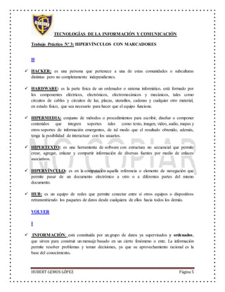 TECNOLOGÍAS DE LA INFORMACIÓN Y COMUNICACIÓN
Trabajo Práctico Nº 3: HIPERVÍNCULOS CON MARCADORES
HUBERT-LEMOS-LÓPEZ Página 5
H
 HACKER: es una persona que pertenece a una de estas comunidades o subculturas
distintas pero no completamente independientes.
 HARDWARE: es la parte física de un ordenador o sistema informático, está formado por
los componentes eléctricos, electrónicos, electromecánicos y mecánicos, tales como
circuitos de cables y circuitos de luz, placas, utensilios, cadenas y cualquier otro material,
en estado físico, que sea necesario para hacer que el equipo funcione.
 HIPERMEDIA: conjunto de métodos o procedimientos para escribir, diseñar o componer
contenidos que integren soportes tales como: texto, imagen, video, audio, mapas y
otros soportes de información emergentes, de tal modo que el resultado obtenido, además,
tenga la posibilidad de interactuar con los usuarios.
 HIPERTEXTO: es una herramienta de software con estructura no secuencial que permite
crear, agregar, enlazar y compartir información de diversas fuentes por medio de enlaces
asociativos.
 HIPERVÍNCULO: es en la computación aquella referencia o elemento de navegación que
permite pasar de un documento electrónico a otro o a diferentes partes del mismo
documento.
 HUB: es un equipo de redes que permite conectar entre sí otros equipos o dispositivos
retransmitiendo los paquetes de datos desde cualquiera de ellos hacia todos los demás.
VOLVER
I
 INFORMACIÓN: está constituida por un grupo de datos ya supervisados y ordenados,
que sirven para construir un mensaje basado en un cierto fenómeno o ente. La información
permite resolver problemas y tomar decisiones, ya que su aprovechamiento racional es la
base del conocimiento.
 