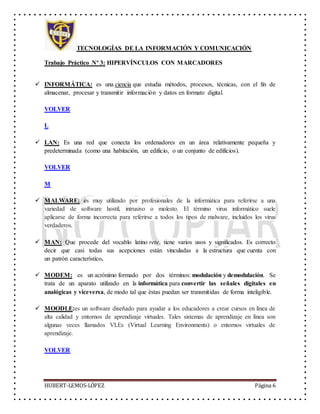 TECNOLOGÍAS DE LA INFORMACIÓN Y COMUNICACIÓN
Trabajo Práctico Nº 3: HIPERVÍNCULOS CON MARCADORES
HUBERT-LEMOS-LÓPEZ Página 6
 INFORMÁTICA: es una ciencia que estudia métodos, procesos, técnicas, con el fin de
almacenar, procesar y transmitir información y datos en formato digital.
VOLVER
L
 LAN: Es una red que conecta los ordenadores en un área relativamente pequeña y
predeterminada (como una habitación, un edificio, o un conjunto de edificios).
VOLVER
M
 MALWARE: es muy utilizado por profesionales de la informática para referirse a una
variedad de software hostil, intrusivo o molesto. El término virus informático suele
aplicarse de forma incorrecta para referirse a todos los tipos de malware, incluidos los virus
verdaderos.
 MAN: Que procede del vocablo latino rete, tiene varios usos y significados. Es correcto
decir que casi todas sus acepciones están vinculadas a la estructura que cuenta con
un patrón característico.
 MODEM: es un acrónimo formado por dos términos: modulación y demodulación. Se
trata de un aparato utilizado en la informática para convertir las señales digitales en
analógicas y viceversa, de modo tal que éstas puedan ser transmitidas de forma inteligible.
 MOODLE:es un software diseñado para ayudar a los educadores a crear cursos en línea de
alta calidad y entornos de aprendizaje virtuales. Tales sistemas de aprendizaje en línea son
algunas veces llamados VLEs (Virtual Learning Environments) o entornos virtuales de
aprendizaje.
VOLVER
 