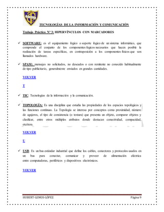 TECNOLOGÍAS DE LA INFORMACIÓN Y COMUNICACIÓN
Trabajo Práctico Nº 3: HIPERVÍNCULOS CON MARCADORES
HUBERT-LEMOS-LÓPEZ Página 9
 SOFTWARE: es el equipamiento lógico o soporte lógico de un sistema informático, que
comprende el conjunto de los componentes lógicos necesarios que hacen posible la
realización de tareas específicas, en contraposición a los componentes físicos que son
llamados hardware.
 SPAM: mensajes no solicitados, no deseados o con remitente no conocido habitualmente
de tipo publicitario, generalmente enviados en grandes cantidades.
VOLVER
T
 TIC: Tecnologías de la información y la comunicación.
 TOPOLOGÍA: Es una disciplina que estudia las propiedades de los espacios topológicos y
las funciones continuas. La Topología se interesa por conceptos como proximidad, número
de agujeros, el tipo de consistencia (o textura) que presenta un objeto, comparar objetos y
clasificar, entre otros múltiples atributos donde destacan conectividad, compacidad,
etcétera.
VOLVER
U
 USB: Es un bus estándar industrial que define los cables, conectores y protocolos usados en
un bus para conectar, comunicar y proveer de alimentación eléctrica
entre computadoras, periféricos y dispositivos electrónicos.
VOLVER
 
