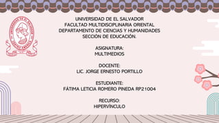 UNIVERSIDAD DE EL SALVADOR
FACULTAD MULTIDISCIPLINARIA ORIENTAL
DEPARTAMENTO DE CIENCIAS Y HUMANIDADES
SECCIÓN DE EDUCACIÓN.
ASIGNATURA:
MULTIMEDIOS
DOCENTE:
LIC. JORGE ERNESTO PORTILLO
ESTUDIANTE:
FÁTIMA LETICIA ROMERO PINEDA RP21004
RECURSO:
HIPERVÍNCULO
 