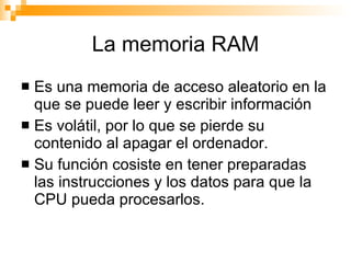 La memoria RAM Es una memoria de acceso aleatorio en la que se puede leer y escribir información Es volátil, por lo que se pierde su contenido al apagar el ordenador. Su función cosiste en tener preparadas las instrucciones y los datos para que la CPU pueda procesarlos. 