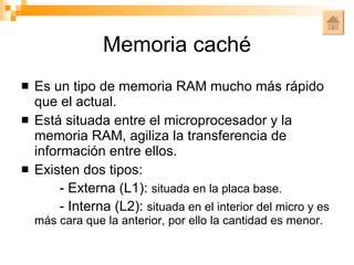Memoria caché Es un tipo de memoria RAM mucho más rápido que el actual. Está situada entre el microprocesador y la memoria RAM, agiliza la transferencia de información entre ellos. Existen dos tipos: - Externa (L1):  situada en la placa base. - Interna (L2):  situada en el interior del micro y es   más cara que la anterior, por ello la cantidad es menor. 