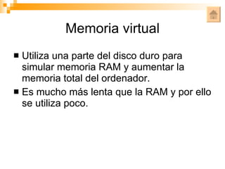 Memoria virtual Utiliza una parte del disco duro para simular memoria RAM y aumentar la memoria total del ordenador. Es mucho más lenta que la RAM y por ello se utiliza poco. 