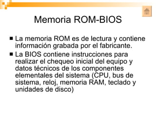 Memoria ROM-BIOS La memoria ROM es de lectura y contiene información grabada por el fabricante. La BIOS contiene instrucciones para realizar el chequeo inicial del equipo y datos técnicos de los componentes elementales del sistema (CPU, bus de sistema, reloj, memoria RAM, teclado y unidades de disco) 