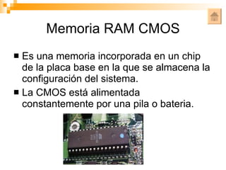 Memoria RAM CMOS Es una memoria incorporada en un chip de la placa base en la que se almacena la configuración del sistema. La CMOS está alimentada constantemente por una pila o bateria. 