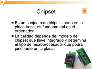 Chipset Es un conjunto de chips situado en la placa base, es fundamental en el ordenador. La calidad depende del modelo de chipset que lleve integrado y determina el tipo de microprocesador que podrá pincharse en la placa. 