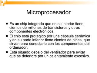 Microprocesador Es un chip integrado que en su interior tiene cientos de millones de transistores y otros componentes electrónicos. El chip está protegido por una cápsula cerámica y en su parte inferior tiene cientos de pines, que sirven para conectarlo con los componentes del ordenador. Está situado debajo del ventilador para evitar que se deteriore por un calentamiento excesivo. 