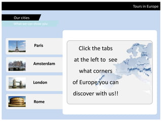 Tours in Europe
Our cities
What we can show you
Rome
Amsterdam
London
Paris
Tours in Europe
Our cities
What we can show you
Rome
Amsterdam
London
Paris
Click the tabs
at the left to see
what corners
of Europe you can
discover with us!!
 