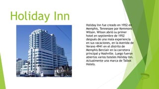 Holiday Inn
Holiday Inn fue creado en 1952 en
Memphis, Tennessee por Kemmons
Wilson. Wilson abrió su primer
hotel en septiembre de 1952
después de una mala experiencia
en sus vacaciones, en la Avenida de
Verano 4941 en el distrito de
Memphis Berclair en la carretera
principal y Nashville. Luego fueron
abiertos varios hoteles Holiday Inn.
Actualmente una marca de Talbot
Hotels.
 