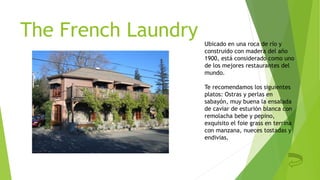 The French Laundry Ubicado en una roca de río y
construido con madera del año
1900, está considerado como uno
de los mejores restaurantes del
mundo.
Te recomendamos los siguientes
platos: Ostras y perlas en
sabayón, muy buena la ensalada
de caviar de esturión blanca con
remolacha bebe y pepino,
exquisito el foie grass en terrina
con manzana, nueces tostadas y
endivias.
 