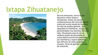 Ixtapa Zihuatanejo
Para los mexicanos, nunca es una
disyuntiva visitar Ixtapa o
Zihuatanejo. Ambos son partes
complementarias del recorrido por las
costas del sureño estado de Guerrero.
Se trata de pueblos gemelos, sólo
separados 6.5 kilómetros, aunque con
personalidades muy distintas. Del otro
lado, Zihuatanejo pasó de ser un
modesto pueblo de pescadores al
actual destino provinciano preferido
por mochileros y viajeros bohemios
que disfrutan de calles pequeñas y
sinuosas, llenas de galerías y tiendas
de artesanías.
 