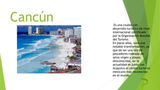 Cancún Es una ciudad con
desarrollo turístico de nivel
internacional certificado
por la Organización Mundial
del Turismo.
En pocos años, tuvo una
notable transformación, ya
que de ser una isla de
pescadores rodeada de
selva virgen y playas
desconocidas, en la
actualidad es junto con
Acapulco el centro turístico
mexicano más reconocido
en el mundo.
 