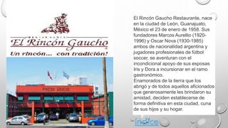 El Rincón Gaucho Restaurante, nace
en la ciudad de León, Guanajuato,
México el 23 de enero de 1958. Sus
fundadores Marcos Aurellio (1920-
1996) y Oscar Nova (1930-1985)
ambos de nacionalidad argentina y
jugadores profesionales de fútbol
soccer, se aventuran con el
incondicional apoyo de sus esposas
Iris y Dora a incursionar en el ramo
gastronómico.
Enamorados de la tierra que los
abrigó y de todos aquellos aficionados
que generosamente les brindaron su
amistad, deciden establecerse de
forma definitiva en esta ciudad, cuna
de sus hijos y su hogar.
índice
 