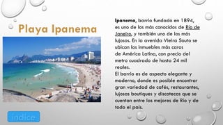 Ipanema, barrio fundado en 1894,
es uno de los más conocidos de Río de
Janeiro, y también uno de los más
lujosos. En la avenida Vieira Souto se
ubican los inmuebles más caros
de América Latina, con precio del
metro cuadrado de hasta 24 mil
reales.
El barrio es de aspecto elegante y
moderno, donde es posible encontrar
gran variedad de cafés, restaurantes,
lujosas boutiques y discotecas que se
cuentan entre las mejores de Río y de
todo el país.
índice
 