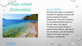 PLAYA CRISTAL
Esta hermosa playa se encuentra
tomando la segunda entrada del
parque Nacional Tayrona
después de 1 hora de carretera,
es una playa perfecta para un
día de relax y de aguas
cristalina para hacer buceo a
pulmón libre, disfrutar del mar, el
sol, el paisaje y uno de los platos
típicos de la zona como los
mariscos y el pescado.
índice
 