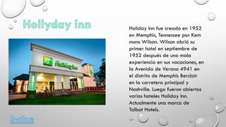 Holiday Inn fue creado en 1952
en Memphis, Tennessee por Kem
mons Wilson. Wilson abrió su
primer hotel en septiembre de
1952 después de una mala
experiencia en sus vacaciones, en
la Avenida de Verano 4941 en
el distrito de Memphis Berclair
en la carretera principal y
Nashville. Luego fueron abiertos
varios hoteles Holiday Inn.
Actualmente una marca de
Talbot Hotels.
índice
 