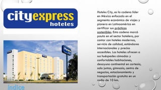 Hoteles City, es la cadena líder
en México enfocada en el
segmento económico de viajes y
pionera en Latinoamérica en
certificar sus prácticas
sostenibles. Esta cadena marcó
pauta en el sector hotelero, por
contar con hoteles modernos,
servicio de calidad, estándares
internacionales y precios
accesibles. Los hoteles ofrecen a
sus huéspedes cómodas y
confortables habitaciones,
desayuno continental en cortesía,
sala juntas, gimnasio, centro de
negocios, estacionamiento y
transportación gratuita en un
radio de 10 km.
índice
 