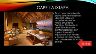 CAPELLA IXTAPA
• Es un hotel exclusivo de
playa que se encuentra
ubicado sobre un
acantilado viendo
hacia el Océano
Pacífico. Diseñado en
un estilo mexicano
contemporáneo, con
espléndidas suites
equipadas con terraza
y piscina privada, todas
con una excelente vista
al mar.
hoteles
 